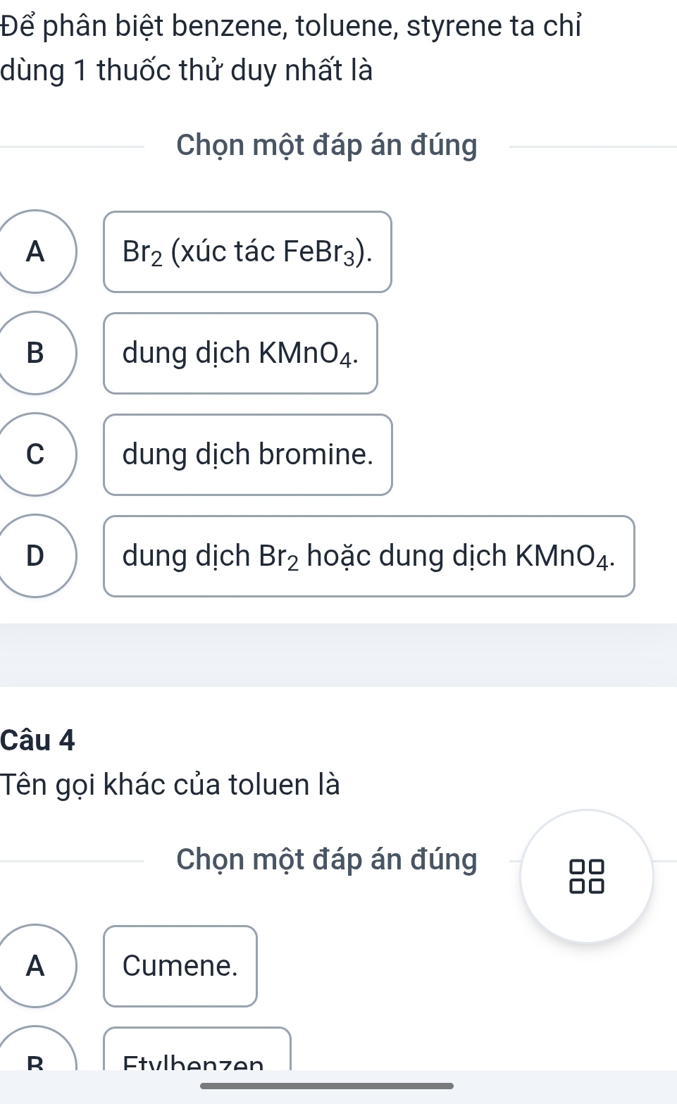 Để phân biệt benzene, toluene, styrene ta chỉ
dùng 1 thuốc thử duy nhất là
Chọn một đáp án đúng
A Br_2 (xúc tác FeE Br_3 ).
B dung dịch KMnO₄.
C dung dịch bromine.
D dung dịch Br_2 hoặc dung dịch KMnO₄.
Câu 4
Tên gọi khác của toluen là
Chọn một đáp án đúng
A Cumene.
R Etvlhenzen