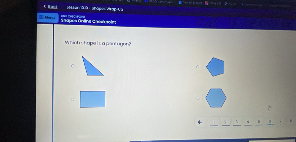 K12 Customer Supp. Newrow Support 
< Back Lesson 10.10 - Shapes Wrap-Up 
UNIT CHECKPOINT 
Menu Shapes Online Checkpoint 
Which shape is a pentagon?
1 2 3 4 5 6 7 B