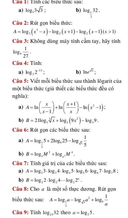 Tính các biểu thức sau:
a) log _33sqrt(3);
b) log _ 1/2 32.
Câu 2: Rút gọn biểu thức:
A=log _2(x^3-x)-log _2(x+1)-log _2(x-1)(x>1)
Câu 3: Không dùng máy tính cầm tay, hãy tính
log _9 1/27 .
Câu 4: Tính:
a) log _22^(-13); b) ln e^(sqrt(2));
Câu 5: Viết mỗi biểu thức sau thành lôgarit của
một biểu thức (giả thiết các biểu thức đều có
nghĩa):
a) A=ln ( x/x-1 )+ln ( (x+1)/x )-ln (x^2-1);
b) B=21log _3sqrt[3](x)+log _3(9x^2)-log _39.
Câu 6: Rút gọn các biểu thức sau:
a) A=log _ 1/3 5+2log _925-log _sqrt(3) 1/5 
b) B=log _aM^2+log _a^2M^4.
Câu 7: Tính giá trị của các biểu thức sau:
a) A=log _23· log _34· log _45· log _56· log _67· log _78;
b) B=log _22· log _24·s log _22^n.
Câu 8: Cho a là một số thực dương. Rút gọn
biểu thức sau: A=log _ 1/3 a-log _sqrt(3)a^2+log _9 1/a 
Câu 9: Tính log _2532 theo a=log _25.