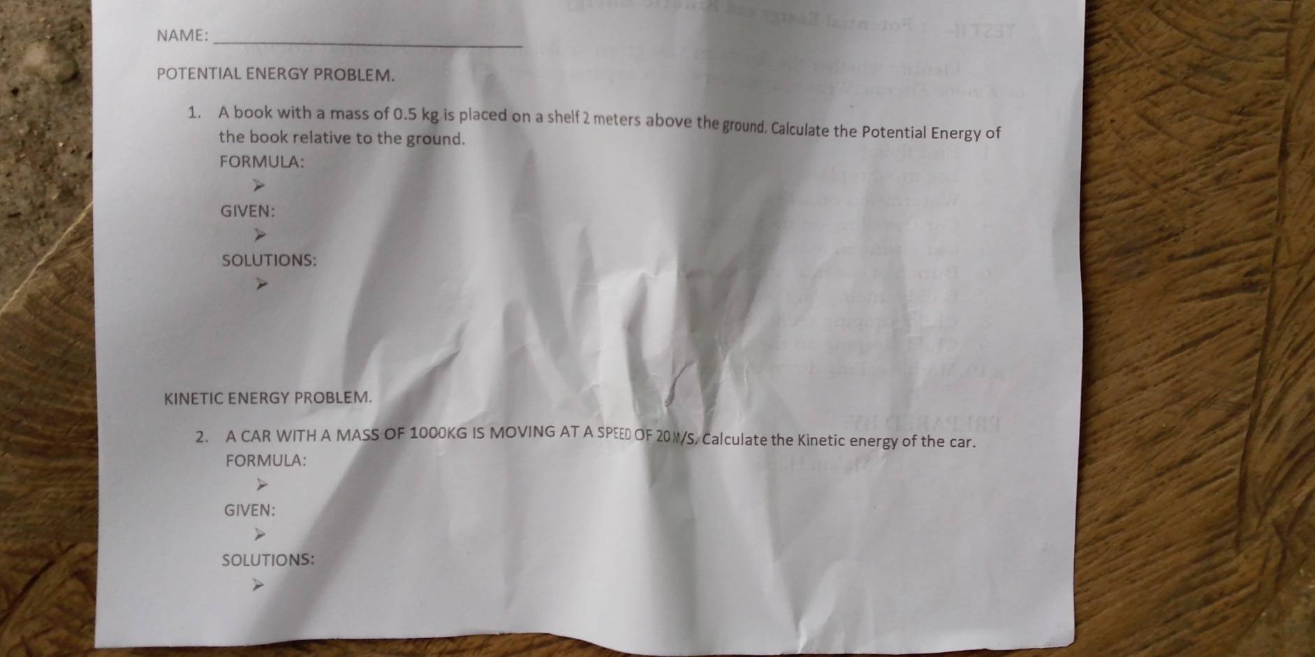 NAME: 
POTENTIAL ENERGY PROBLEM. 
1. A book with a mass of 0.5 kg is placed on a shelf 2 meters above the ground. Calculate the Potential Energy of 
the book relative to the ground. 
FORMULA: 
GIVEN: 
SOLUTIONS: 
KINETIC ENERGY PROBLEM. 
2. A CAR WITH A MASS OF 1000KG IS MOVING AT A SPEED OF 20W/S, Calculate the Kinetic energy of the car. 
FORMULA: 
GIVEN: 
SOLUTIONS: