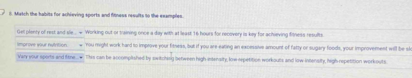 Match the habits for achieving sports and fitness results to the examples. 
Get plenty of rest and sle... + Working out or training once a day with at least 16 hours for recovery is key for achieving fitness results 
Improve your nutrition. You might work hard to improve your fitness, but if you are eating an excessive amount of fatty or sugary foods, your improvement will be sk 
Vary your sports and fitne This can be accomplished by switching between high-intensity, low-repetition workouts and low-intensity, high-repetition workouts.