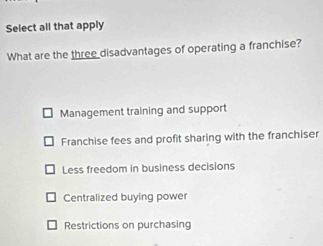 Select all that apply
What are the three disadvantages of operating a franchise?
Management training and support
Franchise fees and profit sharing with the franchiser
Less freedom in business decisions
Centralized buying power
Restrictions on purchasing