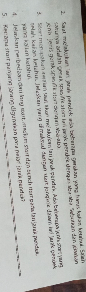 Saat melakukan lari jarak pendek ada beberapa gerakan yang harus kalian ketahui. Salah 
satunya adalah gerak spesifik start lari jarak pendek dengan aba-aba. Sebutkan dan jelaskan 
jenis -jenis gerak spesifik start dengan aba-aba. 
3. Start merupakan awalan saat akan melakukan lari jarak pendek. Ada beberapa jenis start yang 
telah kalian ketahui. Jelaskan yang dimaksud dengan start jongkok dalam lari jarak pendek 
yang kalian ketahui. 
4. Jelaskan perbedaan dari long start, medium start dan bunch start pada lari jarak pendek. 
5. Kenapa start panjang jarang digunakan para pelari jarak pendek?