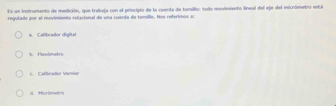 Es un instrumento de medición, que trabaja con el principio de la cuerda de tornillo: todo movimiento lineal del eje del micrómetro está
regulado por el movimiento rotacional de una cuerda de tornillo. Nos referimos a:
a. Calibrador digital
b. Flexómetro
c. Calibrador Vernier
d. Micrómetro