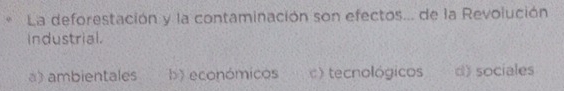 La deforestación y la contaminación son efectos... de la Revolución
Industrial.
a) ambientales b) económicos c) tecnológicos d) sociales