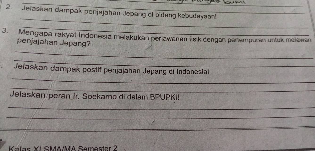 Jelaskan dampak penjajahan Jepang di bidang kebudayaan! 
_ 
_ 
3. Mengapa rakyat Indonesia melakukan perlawanan fisik dengan pertempuran untuk melawan 
penjajahan Jepang? 
_ 
_ 
_ 
Jelaskan dampak postif penjajahan Jepang di Indonesia! 
_ 
Jelaskan peran Jr. Soekarno di dalam BPUPKI! 
_ 
_ 
_ 
Kelas XI SMA/MA Semester 2