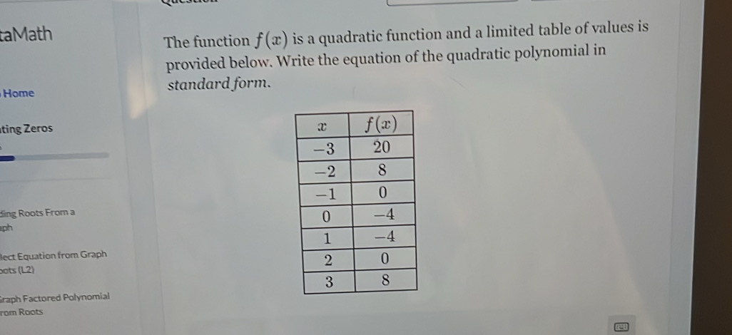 taMath
The function f(x) is a quadratic function and a limited table of values is
provided below. Write the equation of the quadratic polynomial in
Home standard form.
ting Zeros 
ding Roots From a
ph
lect Equation from Graph
bots (L2) 
Graph Factored Polynomial
rom Roots