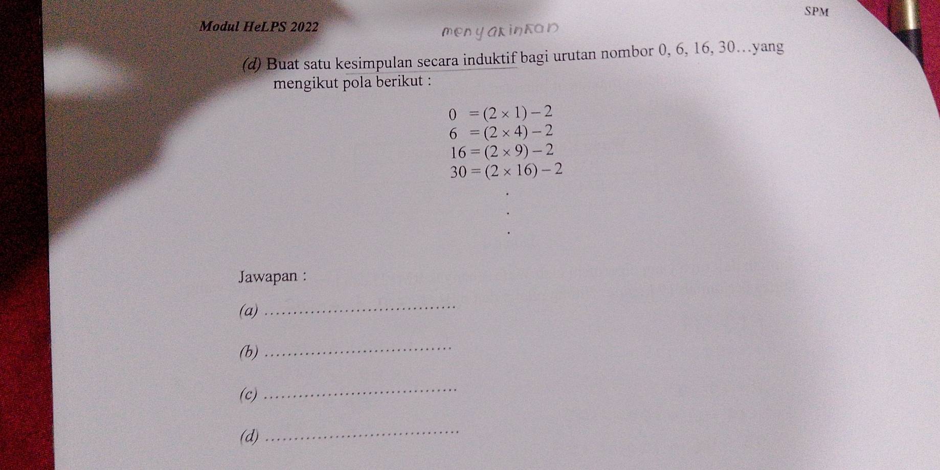 SPM 
Modul HeLPS 2022 
menyAKintOD 
(d) Buat satu kesimpulan secara induktif bagi urutan nombor 0, 6, 16, 30…yang 
mengikut pola berikut :
0=(2* 1)-2
6=(2* 4)-2
16=(2* 9)-2
30=(2* 16)-2
Jawapan : 
(a)_ 
(b) 
_ 
(c) 
_ 
(d) 
_