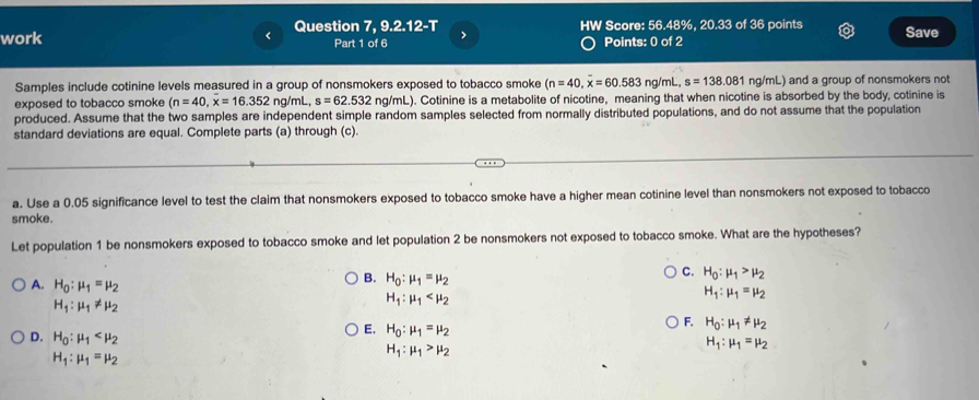 < Question 7, 9.2.12-T
work Part 1 of 6 > HW Score: 56.48%, 20.33 of 36 points Save
Points: 0 of 2
Samples include cotinine levels measured in a group of nonsmokers exposed to tobacco smoke (n=40,overline x=60.583 ng/mL, s=138.081 ng/mL) and a group of nonsmokers not
exposed to tobacco smoke (n=40, x=16.352ng/mL, s=62.532 ng/mL). Cotinine is a metabolite of nicotine, meaning that when nicotine is absorbed by the body, cotinine is
produced. Assume that the two samples are independent simple random samples selected from normally distributed populations, and do not assume that the population
standard deviations are equal. Complete parts (a) through (c).
a. Use a 0.05 significance level to test the claim that nonsmokers exposed to tobacco smoke have a higher mean cotinine level than nonsmokers not exposed to tobacco
smoke.
Let population 1 be nonsmokers exposed to tobacco smoke and let population 2 be nonsmokers not exposed to tobacco smoke. What are the hypotheses?
A. H_0:mu _1=mu _2
B. H_0:mu _1=mu _2
C. H_0:mu _1>mu _2
H_1:mu _1=mu _2
H_1:mu _1!= mu _2
H_1:mu _1
D. H_0:mu _1
E. H_0:mu _1=mu _2
F. H_0:mu _1!= mu _2
H_1:mu _1=mu _2
H_1:mu _1=mu _2
H_1:mu _1>mu _2