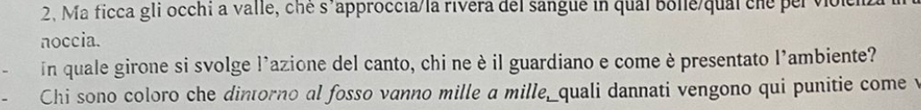 2, Ma ficca gli occhi a valle, ché s'approccia/la rivera del sangue in qual Bolle/qual che per volciz 
noccia. 
In quale girone si svolge l'azione del canto, chi neè il guardiano e comeè presentato l'ambiente? 
Chi sono coloro che dintorno al fosso vanno mille a mille,_quali dannati vengono qui punitie come v