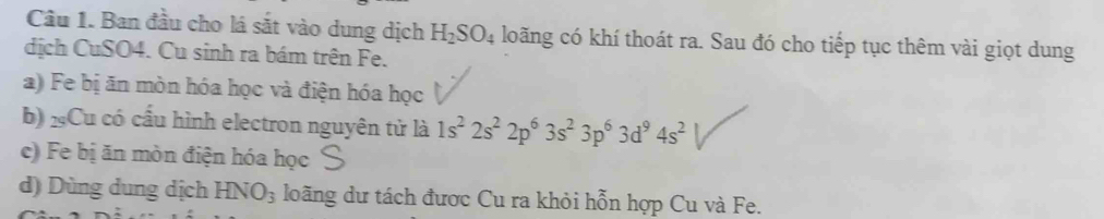 Ban đầu cho lá sắt vào dung dịch H_2SO_4 loãng có khí thoát ra. Sau đó cho tiếp tục thêm vài giọt dung
dịch CuSO4. Cu sinh ra bám trên Fe.
a) Fe bị ăn mòn hóa học và điện hóa học
b) xCu có cầu hình electron nguyên tử là 1s^22s^22p^63s^23p^63d^94s^2
c) Fe bị ăn mòn điện hóa học
d) Dùng dung dịch HNO_3 loãng dư tách được Cu ra khỏi hỗn hợp Cu và Fe.