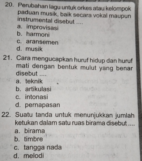 Perubahan lagu untuk orkes atau kelompok
paduan musik, baik secara vokal maupun
instrumental disebut ....
a. improvisasi
b. harmoni
c. aransemen
d. musik
21. Cara mengucapkan huruf hidup dan huruf
mati dengan bentuk mulut yang benar 
disebut ....
a. teknik
b. artikulasi
c. intonasi
d. pernapasan
22. Suatu tanda untuk menunjukkan jumlah
ketukan dalam satu ruas birama disebut ....
a. birama
b. timbre
c. tangga nada
d. melodi