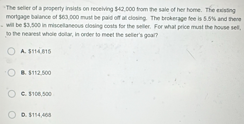 The seller of a property insists on receiving $42,000 from the sale of her home. The existing
mortgage balance of $63,000 must be paid off at closing. The brokerage fee is 5.5% and there
will be $3,500 in miscellaneous closing costs for the seller. For what price must the house sell,
to the nearest whole dollar, in order to meet the seller's goal?
A. $114,815
B. $112,500
C. $108,500
D. $114,468