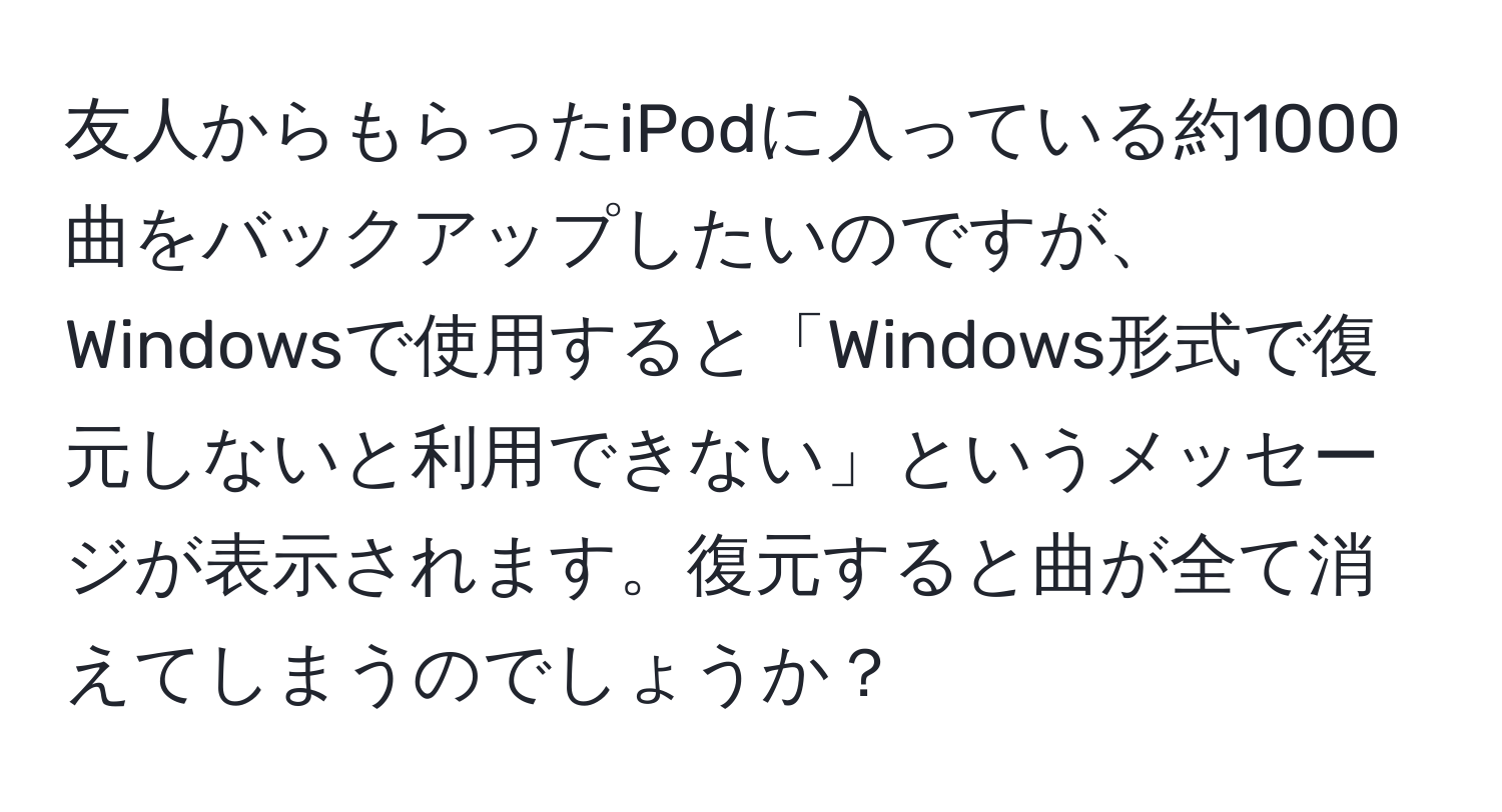 友人からもらったiPodに入っている約1000曲をバックアップしたいのですが、Windowsで使用すると「Windows形式で復元しないと利用できない」というメッセージが表示されます。復元すると曲が全て消えてしまうのでしょうか？