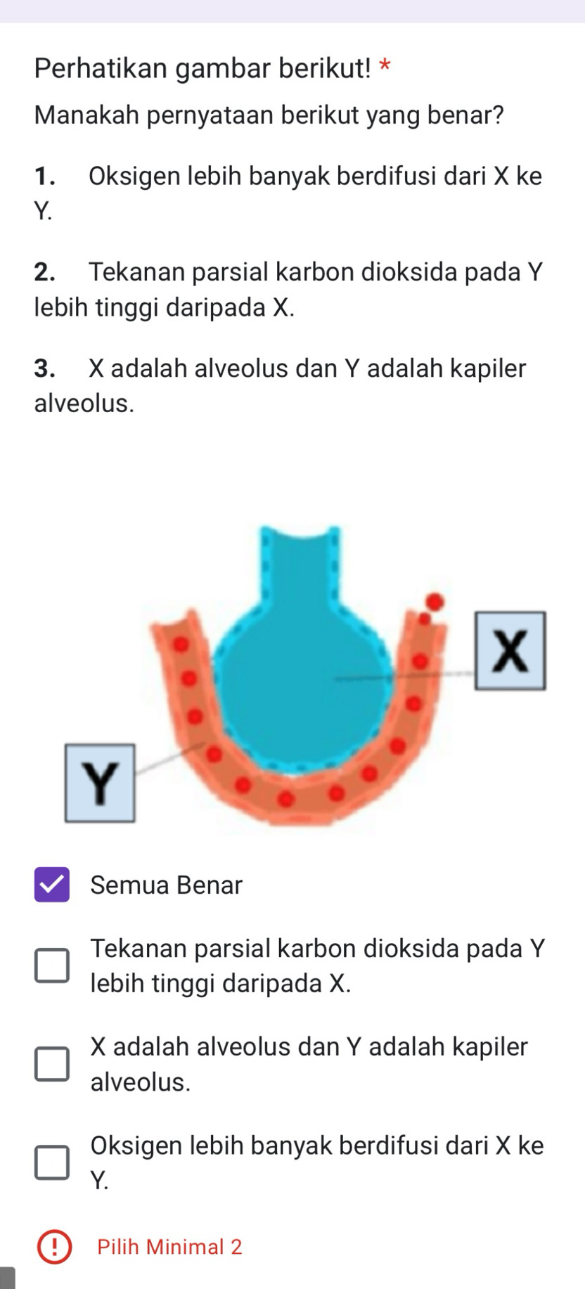 Perhatikan gambar berikut! *
Manakah pernyataan berikut yang benar?
1. Oksigen lebih banyak berdifusi dari X ke
Y.
2. Tekanan parsial karbon dioksida pada Y
lebih tinggi daripada X.
3. X adalah alveolus dan Y adalah kapiler
alveolus.
Semua Benar
Tekanan parsial karbon dioksida pada Y
lebih tinggi daripada X.
X adalah alveolus dan Y adalah kapiler
alveolus.
Oksigen lebih banyak berdifusi dari X ke
Y.
Pilih Minimal 2