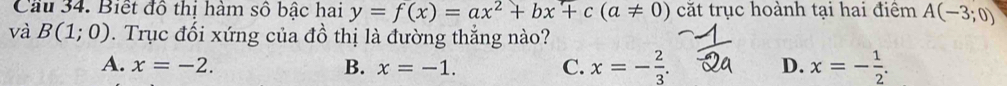 Cầu 34. Biết đô thị hàm số bậc hai y=f(x)=ax^2+bx+c(a!= 0) cắt trục hoành tại hai điệm A(-3;0)
và B(1;0). Trục đối xứng của đồ thị là đường thắng nào?
A. x=-2. x=-1. D. x=- 1/2 . 
B.
C. x=- 2/3 .