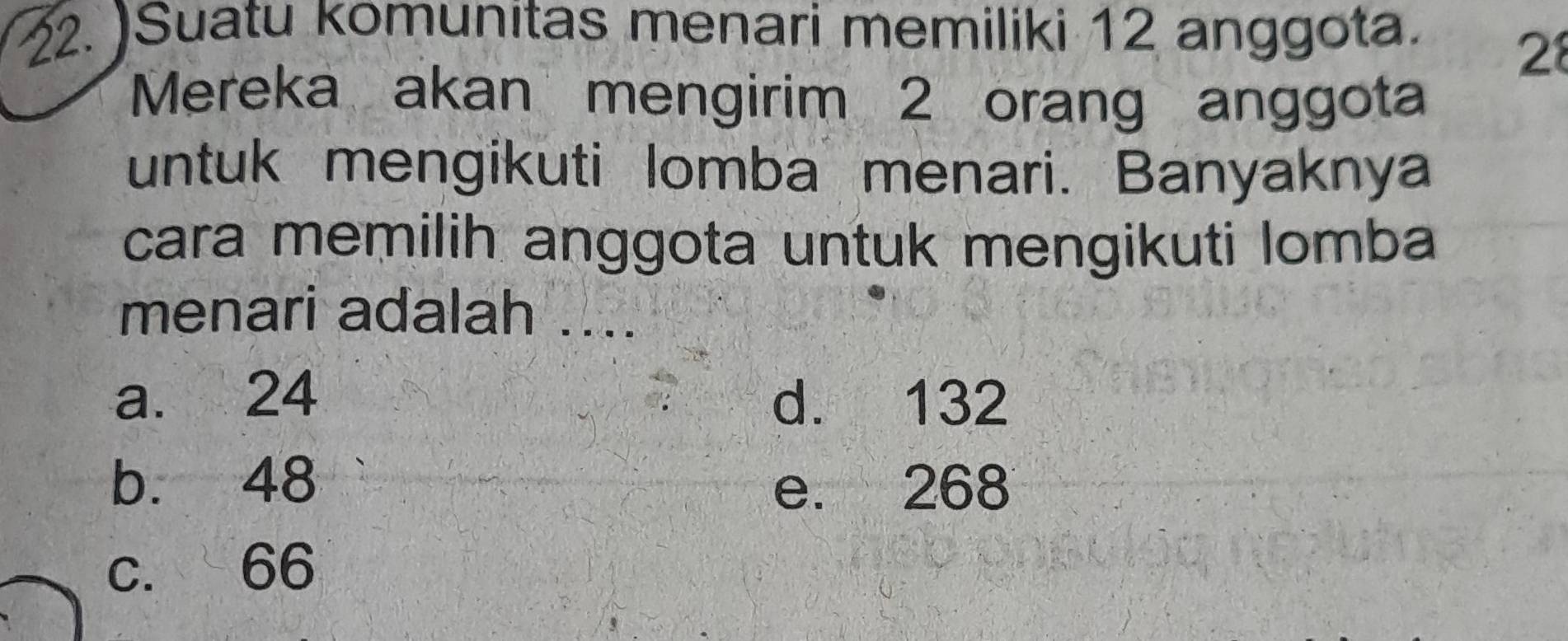 )Suatu komunitas menari memiliki 12 anggota.
28
Mereka akan mengirim 2 orang anggota
untuk mengikuti lomba menari. Banyaknya
cara memilih anggota untuk mengikuti lomba
menari adalah ....
a. 24 d. 132
b. 48 e. 268
c. 66