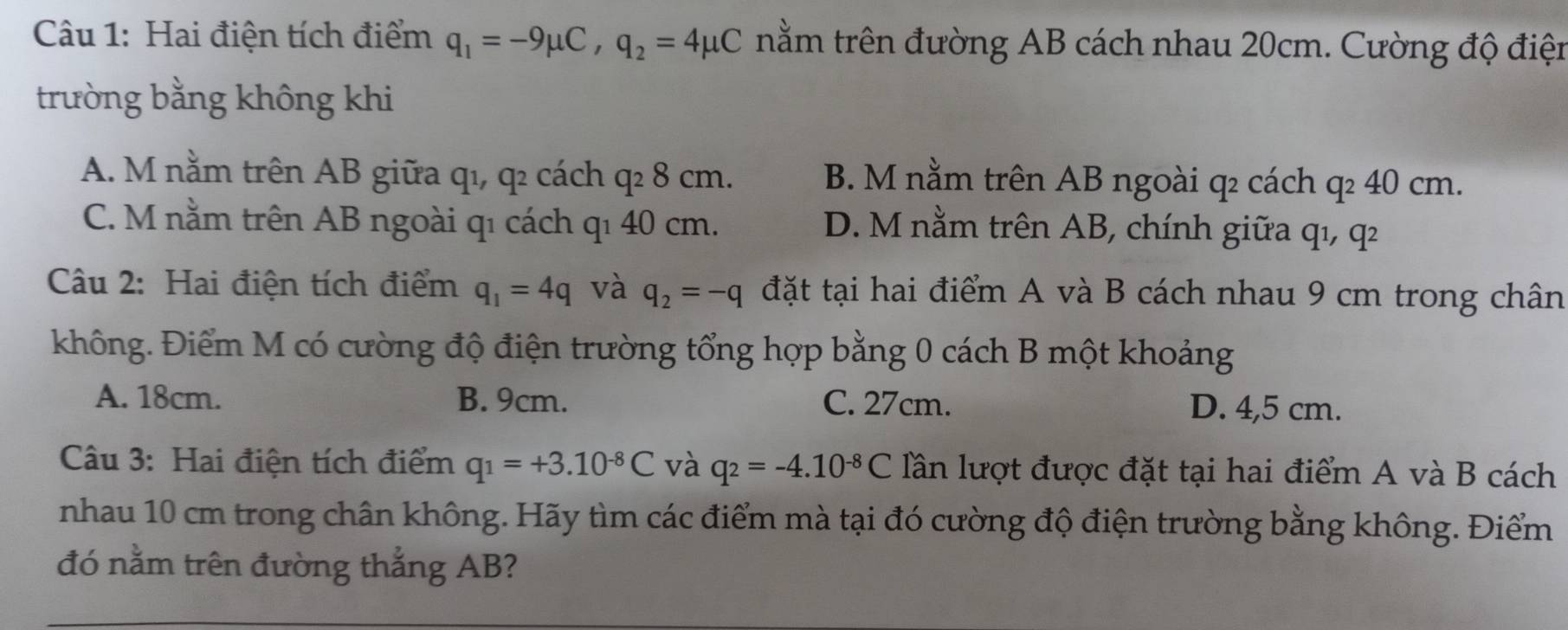 Hai điện tích điểm q_1=-9mu C, q_2=4mu C nằm trên đường AB cách nhau 20cm. Cường độ điện
trường bằng không khi
A. M nằm trên AB giữa qı, q2 cách ở y· 8 cm. B. M nằm trên AB ngoài q cách q² 40 cm.
C. M nằm trên AB ngoài qı cách qı 40 cm. D. M nằm trên AB, chính giữa qı, q²
Câu 2: Hai điện tích điểm q_1=4q và q_2=-q đặt tại hai điểm A và B cách nhau 9 cm trong chân
không. Điểm M có cường độ điện trường tổng hợp bằng 0 cách B một khoảng
A. 18cm. B. 9cm. C. 27cm. D. 4,5 cm.
Câu 3: Hai điện tích điểm q_1=+3.10^(-8)C và q_2=-4.10^(-8)C lần lượt được đặt tại hai điểm A và B cách
nhau 10 cm trong chân không. Hãy tìm các điểm mà tại đó cường độ điện trường bằng không. Điểm
đó nằm trên đường thắng AB?