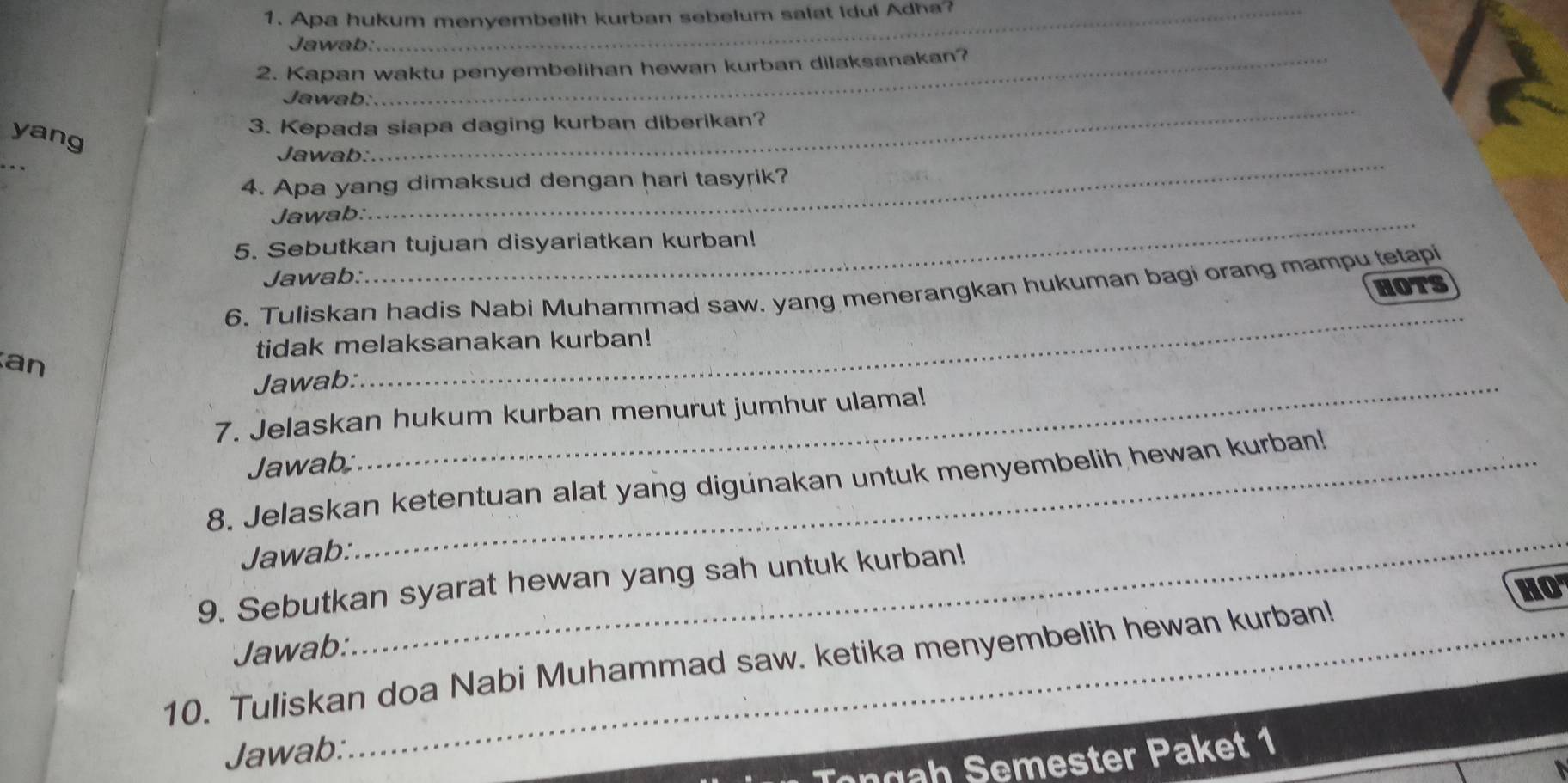 Apa hukum menyembelih kurban sebelum salat Idul Adha? 
Jawab: 
2. Kapan waktu penyembelihan hewan kurban dilaksanakan? 
_ 
Jawab: 
yang 
3. Kepada siapa daging kurban diberikan? 
_ 
_ 
Jawab: 
4. Apa yang dimaksud dengan hari tasyrik? 
Jawab:_ 
5. Sebutkan tujuan disyariatkan kurban! 
Jawab: 
6. Tuliskan hadis Nabi Muhammad saw. yang menerangkan hukuman bagi orang mampu tetapi 
HOTS 
_ 
tidak melaksanakan kurban! 
an 
Jawab:_ 
7. Jelaskan hukum kurban menurut jumhur ulama! 
Jawab; 
8. Jelaskan ketentuan alat yang digunakan untuk menyembelih hewan kurban! 
Jawab: 
_ 
9. Sebutkan syarat hewan yang sah untuk kurban! 
HO 
Jawab: 
10. Tuliskan doa Nabi Muhammad saw. ketika menyembelih hewan kurban! 
Jawab: 
Tongah Semester Paket 1