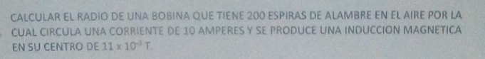 CALCULAR EL RADIO DE UNA BOBINA QUE TIENE 200 ESPIRAS DE ALAMBRE EN EL AIRE POR LA 
CUAL CIRCULA UNA CORRIENTE DE 10 AMPERES Y SE PRODUCE UNA INDUCCION MAGNETICA 
EN SU CENTRO DE 11* 10^(-3)T.