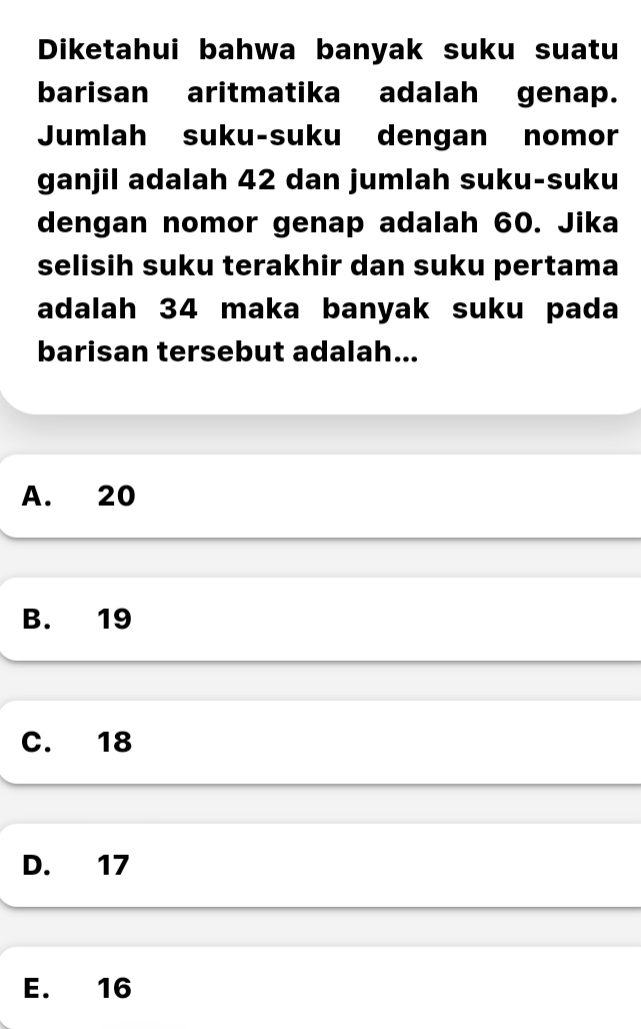 Diketahui bahwa banyak suku suatu
barisan aritmatika adalah genap.
Jumlah suku-suku dengan nomor
ganjil adalah 42 dan jumlah suku-suku
dengan nomor genap adalah 60. Jika
selisih suku terakhir dan suku pertama
adalah 34 maka banyak suku pada
barisan tersebut adalah...
A. 20
B. 19
C. 18
D. 17
E. 16