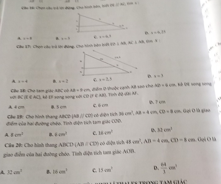 aln x
Cầu 16: Chọn câu trả lời đứng. Cho hình bên, biết DEparallel AC tim x:
D. x=6,28
A. x=8 B. x=8 c. x=6.3
Câu 17: Chọn câu trả lời đứng. Cho hình bên biết ED⊥ AB,AC⊥ AB tim x°
Ch
A. x=4 B. x=2
D. x=3
Câu 18: Cho tam giác ABC có AB=9cm 2 điểm D thuộc cạnh AB sao cho AD=6cm. Kẻ DE song song
với BC(E∈ AC) L kẻ EF song song với CD (F E AB). Tính độ dài AF.
A. 4 cm B. 5 cm C. 6 cm D. 7 cm
a
Câu 19: Cho hình thang ABCD(AB//CD) có diện tích 36cm^2,AB=4cm,CD=8cm. Gọi O là giao
điểm của hai đường chéo. Tính diện tích tam giác COD.
A. 8cm^2 B. 6cm^2 C. 16cm^2
D. 32cm^2
* Câu 20: Cho hình thang ABCD (ABparallel CD) có điện tích 48cm^2,AB=4cm,CD=8cm.Golo
giao điểm của hai đường chéo. Tính diện tích tam giác AOB.
D、
A. 32cm^2 B. 16cm^2 C. 15cm^2  64/3 cm^2
thaLes trọng tam giác