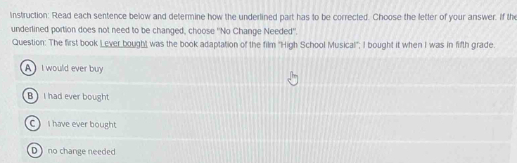 Instruction: Read each sentence below and determine how the underlined part has to be corrected. Choose the letter of your answer. If the
underlined portion does not need to be changed, choose "No Change Needed".
Question: The first book L ever bought was the book adaptation of the film "High School Musical"; I bought it when I was in fifth grade.
AI would ever buy
B I had ever bought
C I have ever bought
D no change needed