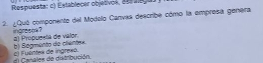 Respuesta: c) Establecer objetivos, estalegías
2. ¿Qué componente del Modelo Canvas describe cómo la empresa genera
ingresos?
a) Propuesta de valor.
b) Segmento de clientes.
c) Fuentes de ingreso.
d) Canales de distribución.