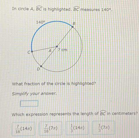 In circle A, widehat BC is highlighted. widehat BC measures 140°.
What fraction of the circle is highlighted?
Simplify your answer.
Which expression represents the length of widehat BC in centimeters?
 7/18 (14π )  7/18 (7π )  1/3 (14π )  1/3 (7π )