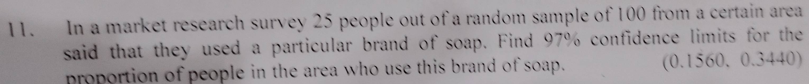 In a market research survey 25 people out of a random sample of 100 from a certain area 
said that they used a particular brand of soap. Find 97% confidence limits for the 
proportion of people in the area who use this brand of soap. (0.1560. 0.3440)