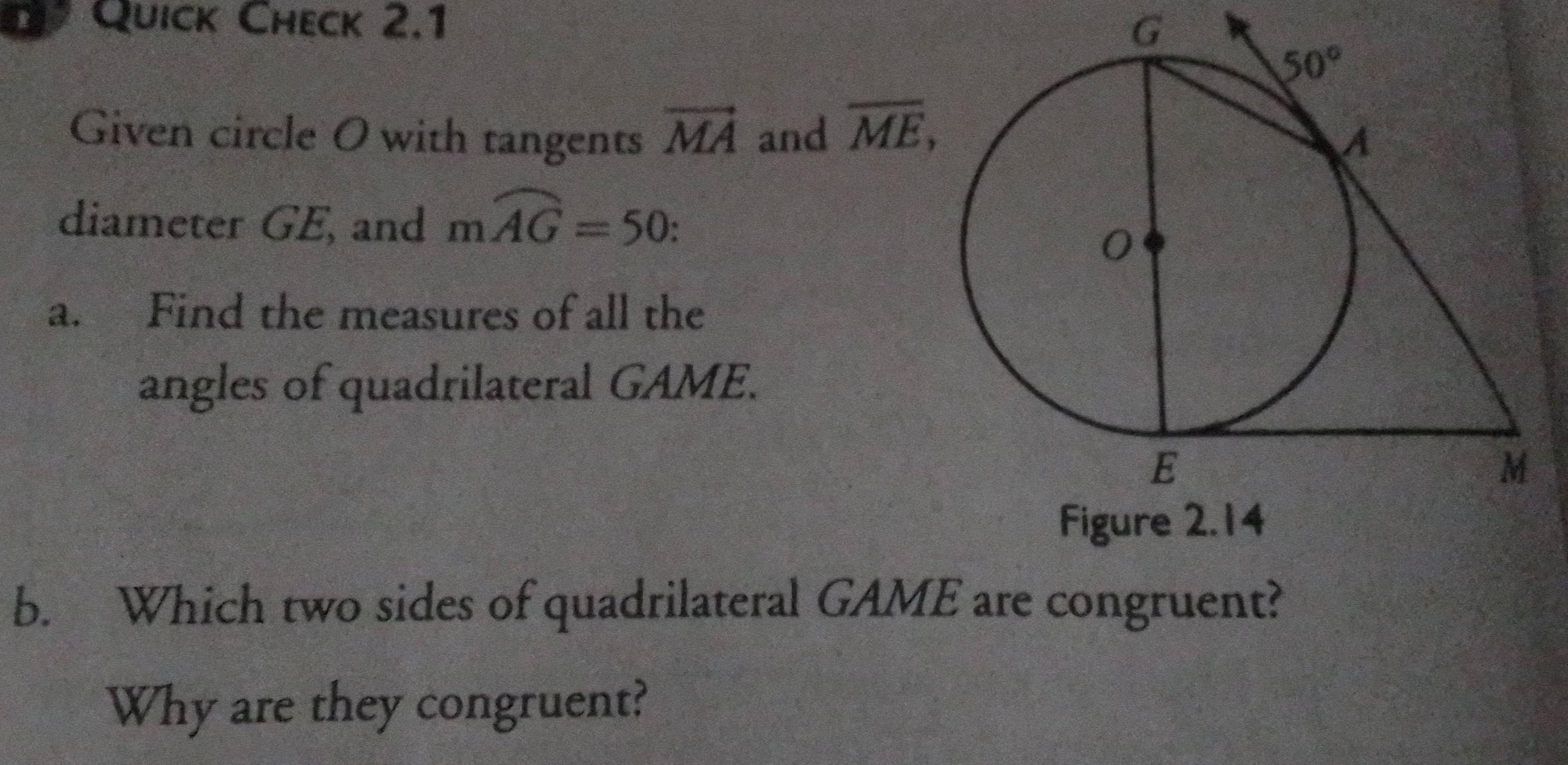 Quick Check 2.1
G
Given circle O with tangents vector MA and overline ME,
diameter GE, and mwidehat AG=50:
a. Find the measures of all the
angles of quadrilateral GAME.
b. Which two sides of quadrilateral GAME are congruent?
Why are they congruent?