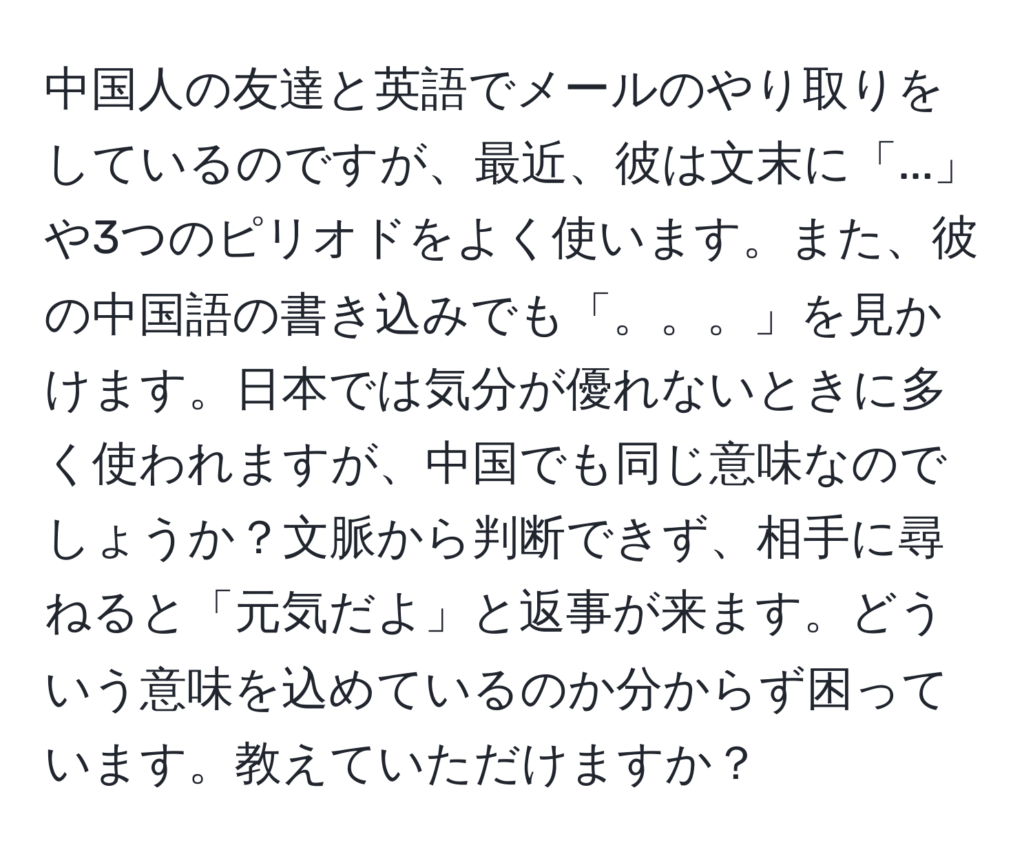 中国人の友達と英語でメールのやり取りをしているのですが、最近、彼は文末に「...」や3つのピリオドをよく使います。また、彼の中国語の書き込みでも「。。。」を見かけます。日本では気分が優れないときに多く使われますが、中国でも同じ意味なのでしょうか？文脈から判断できず、相手に尋ねると「元気だよ」と返事が来ます。どういう意味を込めているのか分からず困っています。教えていただけますか？