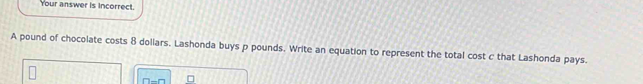 Your answer is incorrect. 
A pound of chocolate costs 8 dollars. Lashonda buys p pounds. Write an equation to represent the total cost c that Lashonda pays.
□ -□