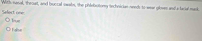 With nasal, throat, and buccal swabs, the phlebotomy technician needs to wear gloves and a facial mask.
Select one:
True
False