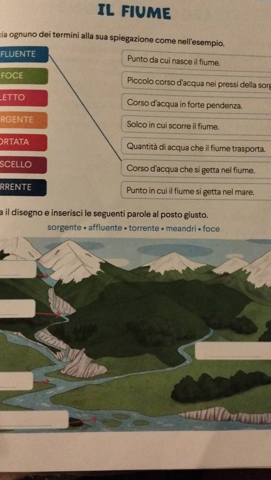 IL FIUME 
cia ognuno dei termini alla sua spiegazione come nell'esempio. 
FLUENTE Punto da cui nasce il fiume. 
FOCE Piccolo corso d'acqua nei pressi della sorg 
ETTO Corso d'acqua in forte pendenza. 
RGENTE Solco in cui scorre il fiume. 
ORTATA Quantità di acqua che il fiume trasporta. 
SCELLO Corso d'acqua che si getta nel fiume. 
RRENTE Punto in cui il fiume si getta nel mare. 
a il disegno e inserisci le seguenti parole al posto giusto. 
sorgente • affluente • torrente • meandri • foce