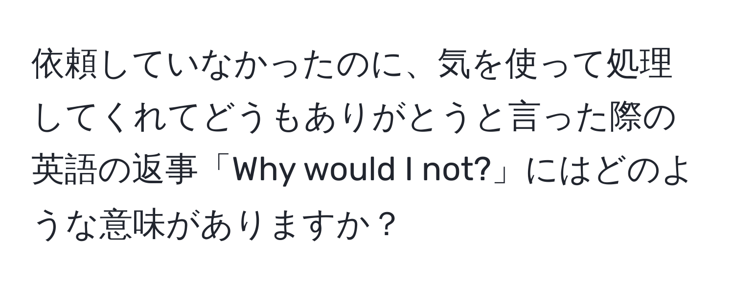 依頼していなかったのに、気を使って処理してくれてどうもありがとうと言った際の英語の返事「Why would I not?」にはどのような意味がありますか？