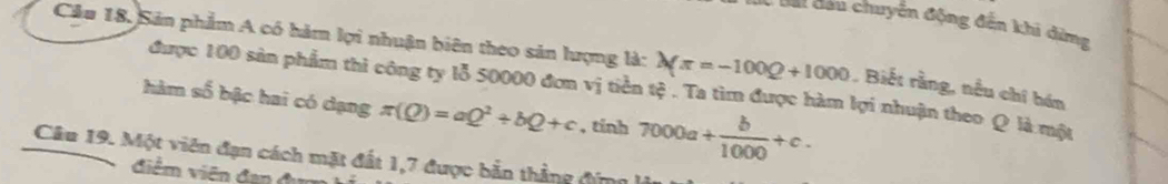 Cai đầu chuyển động đến khi đừng 
Cầu 18, Sản phẩm A có hàm lợi nhuận biên theo sản lượng là: Xπ =-100Q+1000 , Biết rằng, nều chỉ hán 
được 100 sản phẩm thi công ty lỗ 50000 đơn vị tiền tệ . Ta tìm được hàm lợi nhuận theo Q là một 
hàm số bậc hai có dạng π (Q)=aQ^2+bQ+c , tinh 7000a+ b/1000 +c. 
Câu 19. Một viên đạn cách mặt đất 1,7 được bản thẳng đứng 
điểm viên đan đ