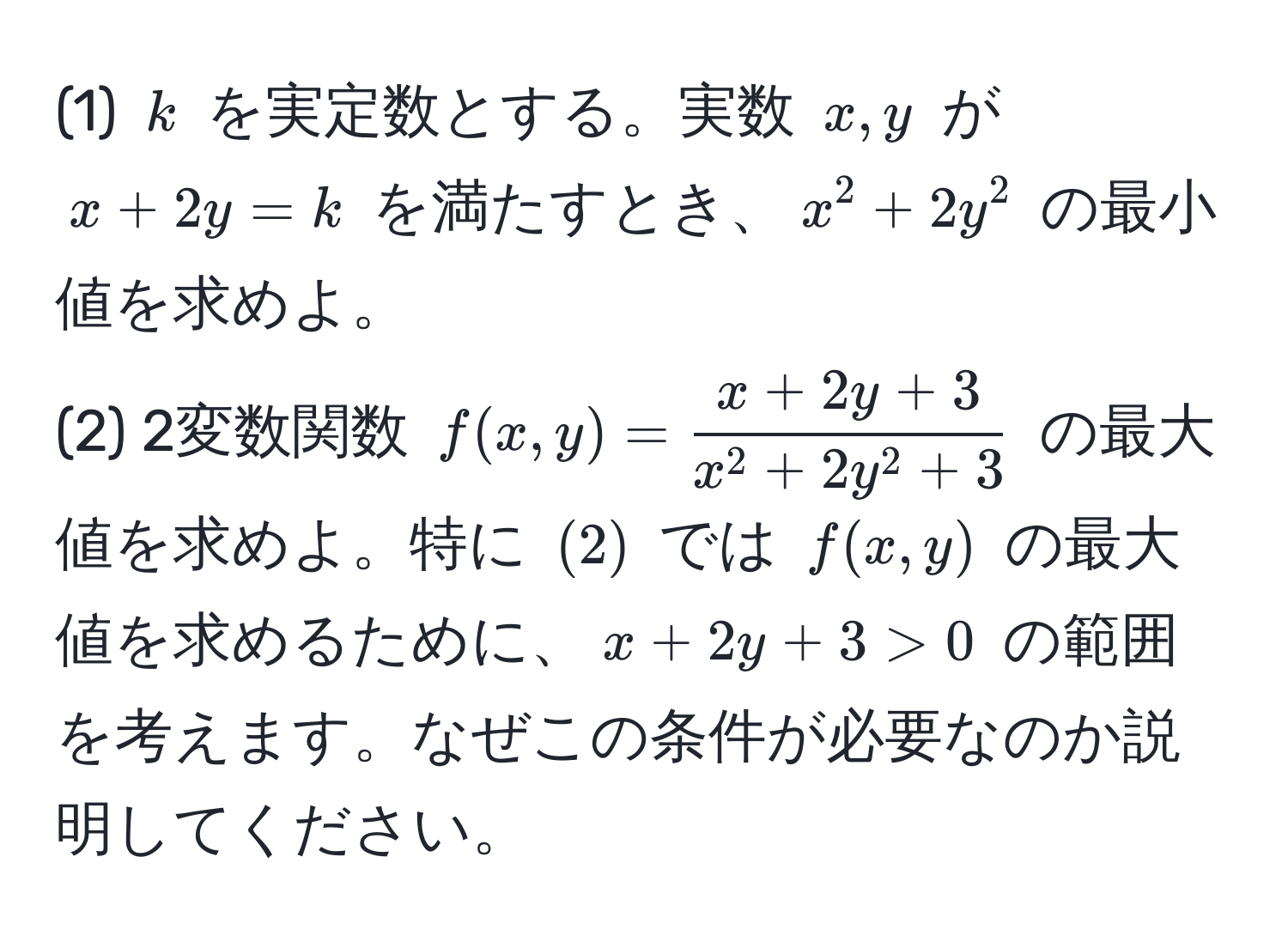 (1) $k$ を実定数とする。実数 $x, y$ が $x + 2y = k$ を満たすとき、$x^(2 + 2y^2$ の最小値を求めよ。  
(2) 2変数関数 $f(x,y) = fracx + 2y + 3)x^(2 + 2y^2 + 3)$ の最大値を求めよ。特に $(2)$ では $f(x,y)$ の最大値を求めるために、$x + 2y + 3 > 0$ の範囲を考えます。なぜこの条件が必要なのか説明してください。