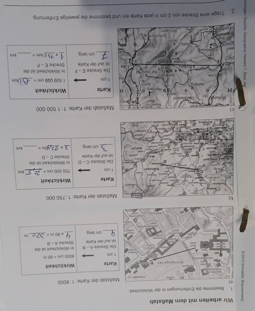 Wir arbeiten mit dem Maßstab 
1. Bestimme die Entfernungen in der Wirklichkeit. 
8 
aßstab der Karte: 1:8000
Karte Wirklichkeit
8000cm=80m
1 cm
Die Strecke A-B In Wirklichkeit ist die 
Strecke A-B
ist auf der Karte 
_cm lang. _ * 80m= _ m
000
Maßstab der Karte: 1:750
Karte Wirklichkeit
1 cm 750 000 cm = _ km
Die Strecke C - D In Wirklichkeit ist die 
ist auf der Karte Strecke C-[
cm lang. _3 ×_ Fm= _ km
000
Maßstab der Karte: 1:1500
Karte Wirklichkeit
1 cm
1 500 000 cm =
_ 0km
Die Strecke E - F In Wirklichkeit ist die 
ist auf der Karte Strecke E - F 
_cm lang. 
_ 
_
km= _ km
_ 
2. Trage eine Strecke von 2 cm in jede Karte ein und bestimme die jeweilige Entfernung.