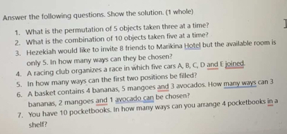 Answer the following questions. Show the solution. (1 whole) 
1. What is the permutation of 5 objects taken three at a time? 
2. What is the combination of 10 objects taken five at a time? 
3. Hezekiah would like to invite 8 friends to Marikina Hotel but the available room is 
only 5. In how many ways can they be chosen? 
4. A racing club organizes a race in which five cars A, B, C, D and E joined. 
5. In how many ways can the first two positions be filled? 
6. A basket contains 4 bananas, 5 mangoes and 3 avocados. How many ways can 3
bananas, 2 mangoes and 1 avocado can be chosen? 
7. You have 10 pocketbooks. In how many ways can you arrange 4 pocketbooks in a 
shelf?