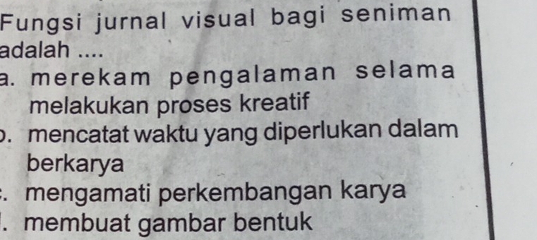 Fungsi jurnal visual bagi seniman
adalah ....
a. merekam pengalaman selama
melakukan proses kreatif. mencatat waktu yang diperlukan dalam
berkarya. mengamati perkembangan karya. membuat gambar bentuk