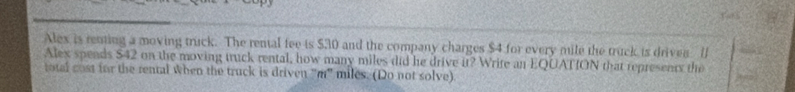 Alex is renting a moving truck. The rental fee is $30 and the company charges $4 for every mile the truck is drives [ 
Alex spends $42 on the moving truck rental, how many miles did he drive it? Write an EQUATION that represents the 
total cost for the rental when the truck is driven "m" miles. (Do not solve)