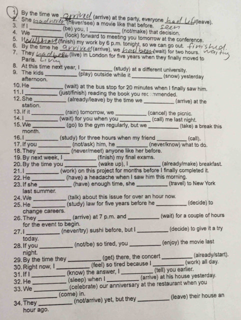 1By the time we _(arrive) at the party, everyone
2 She
3. If 1 _  (ever/see) a movie like that before. _(leave).
4. We_ (be) you, I _(not/make) that decision.
_(look) forward to meeting you tomorrow at the conference.
5. 1_  (finish) my work by 6 p.m. tonight, so we can go out.
6. By the time he _(arrive), we (wait) for two hours.
7. They _ (live) in London for five years when they finally moved to
Paris.
8. At this time next year, I _(study) at a different university.
9. The kids _(play) outside while it _(snow) yesterday
afternoon.
10. He _(wait) at the bus stop for 20 minutes when I finally saw him.
11.I_ (just/finish) reading the book you recommended.
12. She _(already/leave) by the time we _(arrive) at the
station.
13. If it _(rain) tomorrow, we _(cancel) the picnic.
14.I_ (wait) for you when you _(call) me last night.
15. We_ (go) to the gym regularly, but we _(take) a break this
month.
16.I _(study) for three hours when my friend _(call).
17. If you _(not/ask) him, he _(never/know) what to do.
18. They _(never/meet) anyone like her before.
19. By next week, I_ (finish) my final exams.
20. By the time you _(wake up), I _(already/make) breakfast.
21.I _(work) on this project for months before I finally completed it.
22. He_ (have) a headache when I saw him this morning.
23. If she _(have) enough time, she _(travel) to New York
last summer.
24. We _(talk) about this issue for over an hour now.
25. He _(study) law for five years before he _(decide) to
change careers.
26. They _(arrive) at 7 p.m. and _(wait) for a couple of hours
for the event to begin.
27.I_ (never/try) sushi before, but I _(decide) to give it a try
today.
28. If you _(not/be) so tired, you _(enjoy) the movie last
night.
29. By the time they _(get) there, the concert _(aiready/start).
30. Right now, I _(feel) so tired because I _(work) all day.
31. If I (know) the answer, I _(tell) you earlier.
32.He _(sleep) when I _(arrive) at his house yesterday.
33. We_ _(celebrate) our anniversary at the restaurant when you
(come) in.
34. They_ (not/arrive) yet, but they _(leave) their house an
hour ago.