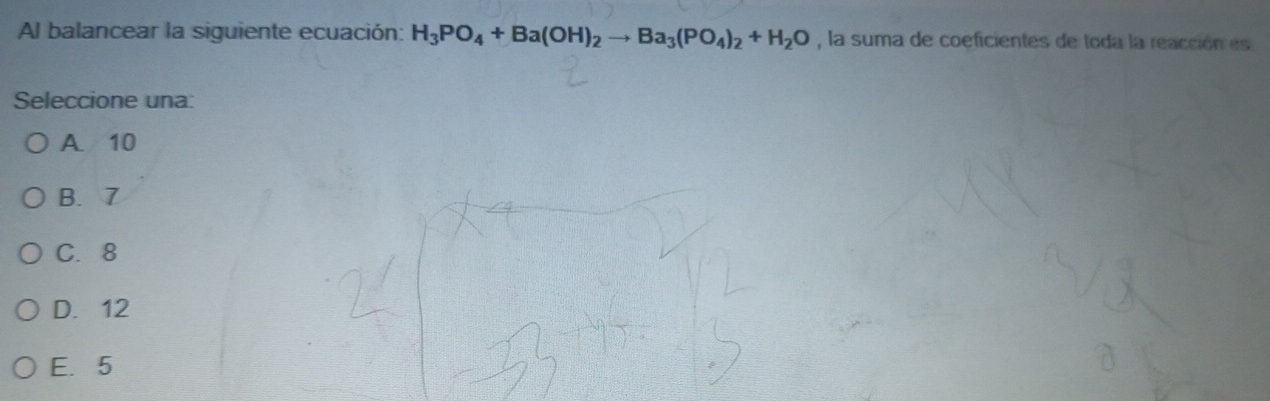 Al balancear la siguiente ecuación: H_3PO_4+Ba(OH)_2to Ba_3(PO_4)_2+H_2O , la suma de coeficientes de toda la reacción es
Seleccione una:
A. 10
B. 7
C. 8
D. 12
E. 5