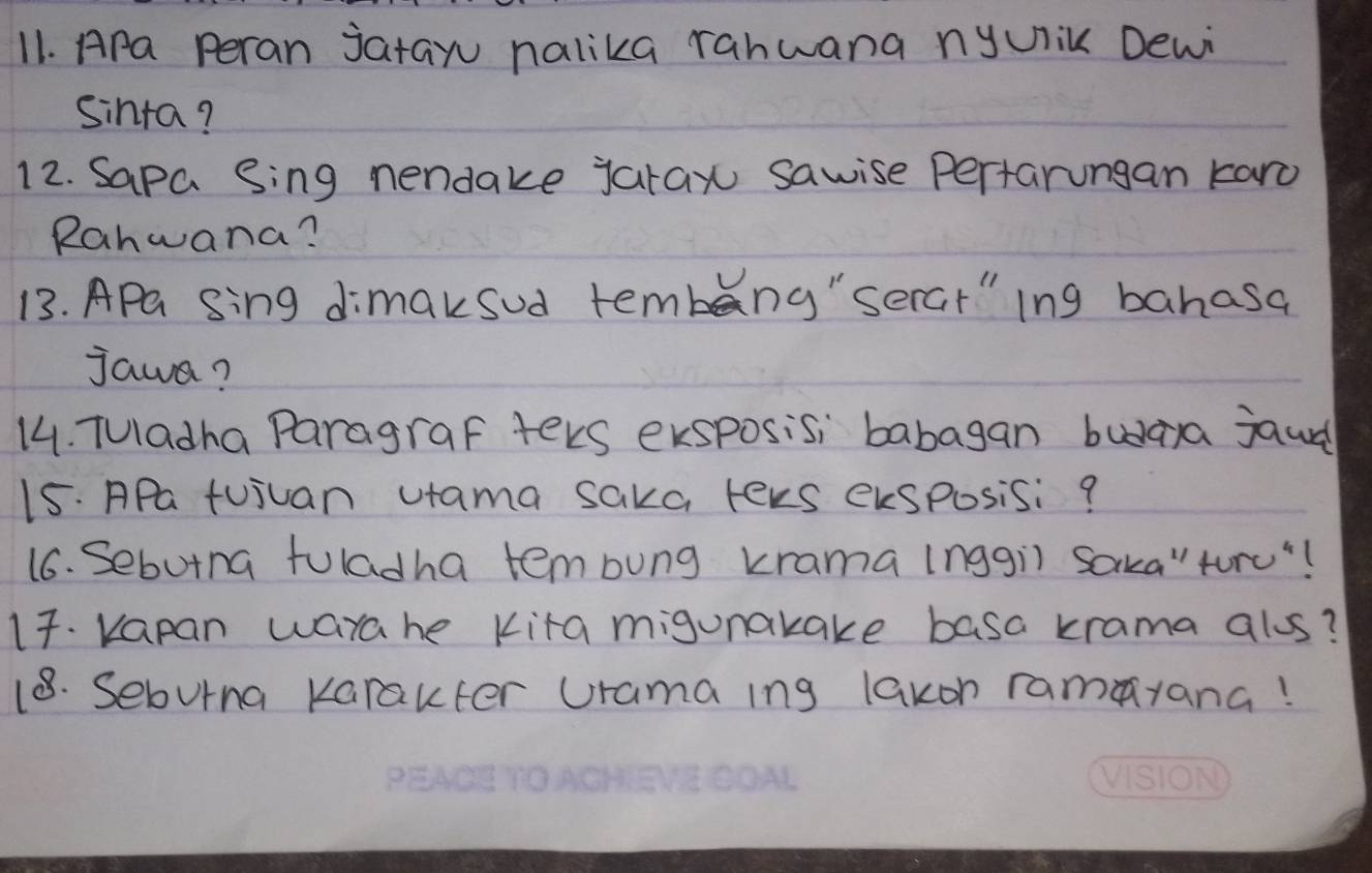 Apa Peran jatay nalika rahwana nyUik Dewi 
Sinta? 
12. Sapa Sing nendake jaray sawise pertarungan karo 
Ranwana? 
13. APa sing dimaksud tembeng"serat"ing bahasa 
jawa? 
14. Tuladha Paragraf ters exsposisi babagan buaya jaud 
15. APa tujuan vtama saka tevs eksposisi? 
16. Sebutna fuladha tembung krama inggil Saka"turu"! 
17. Kapan warahe Kita migunakake basa krama alus? 
18. Seburna Karakter Drama ing lakon ramayana!