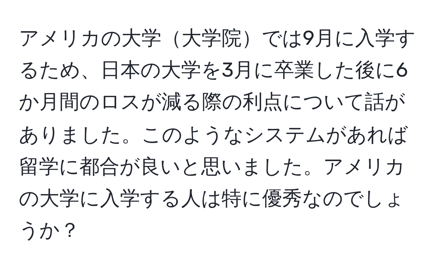 アメリカの大学大学院では9月に入学するため、日本の大学を3月に卒業した後に6か月間のロスが減る際の利点について話がありました。このようなシステムがあれば留学に都合が良いと思いました。アメリカの大学に入学する人は特に優秀なのでしょうか？