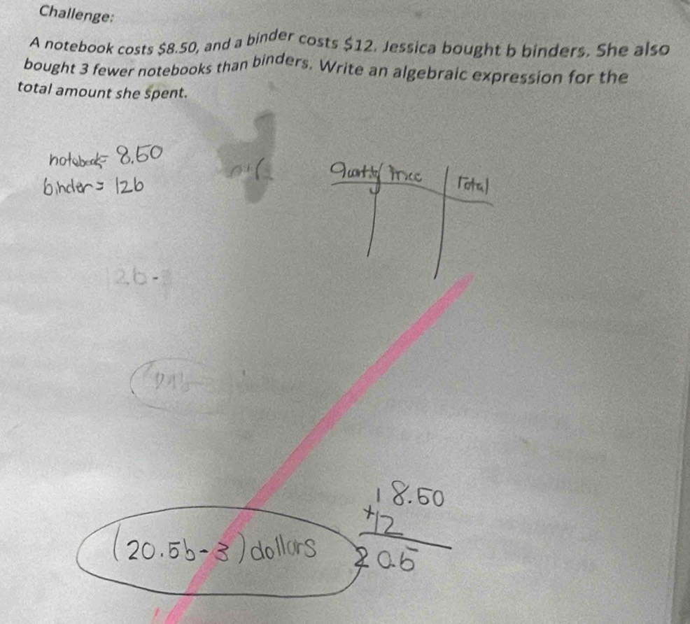 Challenge: 
A notebook costs $8.50, and a binder costs $12. Jessica bought b binders. She also 
bought 3 fewer notebooks than binders. Write an algebraic expression for the 
total amount she spent.