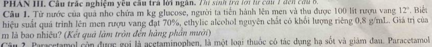 PHAN III. Cầu trắc nghiệm yêu cầu trả lời ngân. Thị sinh tra lới từ cau 1 đến cầu b. 
Câu 1. Từ nước của quả nho chứa m kg glucose, người ta tiến hành lên men và thu được 100 lít rượu vang 12°. Biết 
hiệu suất quá trình lên men rượu vang đạt 70%, ethylic alcohol nguyên chất có khối lượng riêng 0, 8 g/mL. Giá trị của 
m là bao nhiêu? (Kết quả làm tròn đến hàng phần mười) 
Câu 2. Paracetamol còn được gọi là acetaminophen, là một loại thuốc có tác dụng hạ sốt và giảm đau. Paracetamol