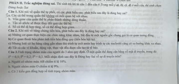 PHAN II. Trắc nghiệm đủng sai. Thí sinh trả lời từ câu 1 đến câu 4 Trong mỗi ý a), b), c), đ) ở mỗi câu, thi sinh chọn
Đùng hoặc Sai
Cầu 1. Khi nói về quần thể tự phối, có các phát biểu sau: phát biểu sau đây là đúng hay sai?
Cá. Các cá thể trong quản thế không có mối quan hệ với nhau.
b. Vốn gene của quân thể bị phân thành những dòng thuân.
c. Tân số allele sẽ được thay đổi qua các thế hệ.
d. Số cá thể đị hợp tăng, số cá thể đồng hợp giảm.
Câu 2. Khi nói về băng chứng tiến hóa, phát biểu sau đây là đúng hay sai?
2) Những cơ quan thực hiện các chức năng khác nhau, bắt đầu từ một nguồn gốc chung gọi là cơ quan tương đồng.
b) Cơ quan thoái hóa phân ánh tiến hóa đồng quy (tiến hóa hội tụ).
e) Nhưng loài có họ hàng cảng gần nhau thù trình tự axit amin hay trình tự các nucleotit càng có xu huớng khác xa nhau.
đ) Tất cả các vi khuẩn, động vật, thực vật đều đuợc cấu tạo từ tế bào.
Cầu 3.Tính trạng nhóm máu của người do 3 alen quy định. Ở một quần thể đang cân bằng về mặt di truyền, trong đó
I^4=0.5;I^8=0.2;I^0=0.3. Mỗi nhận định sau đây là Đúng hay Sai về sự di truyền trên?
a. Người có nhóm máu AB chiếm ti lệ 10%,
b. Người nhóm máu O chiếm ti lệ 9%.
c. Có 3 kiểu gen đồng hợp về tính trạng nhóm máu.