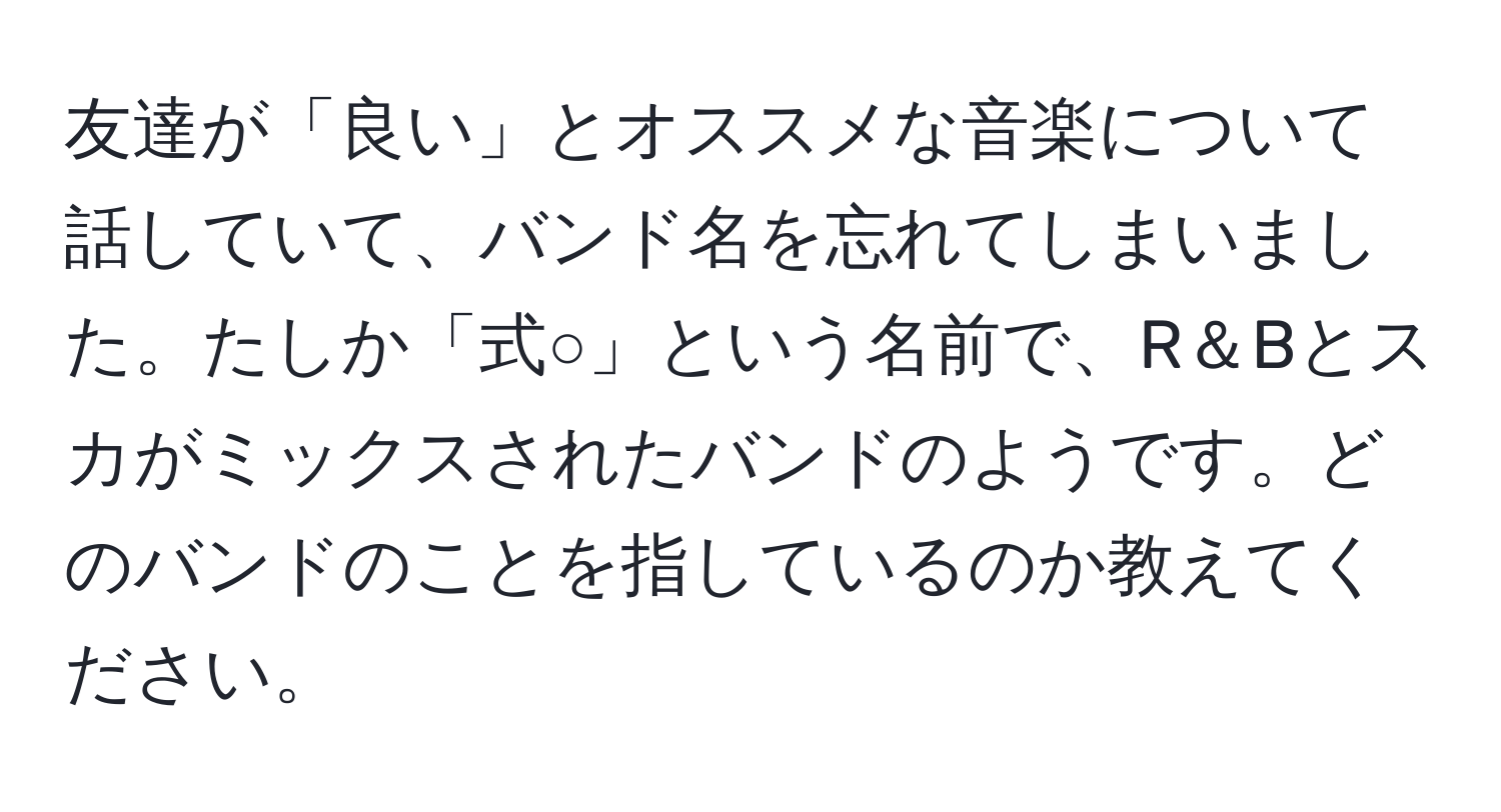 友達が「良い」とオススメな音楽について話していて、バンド名を忘れてしまいました。たしか「式○」という名前で、R＆Bとスカがミックスされたバンドのようです。どのバンドのことを指しているのか教えてください。